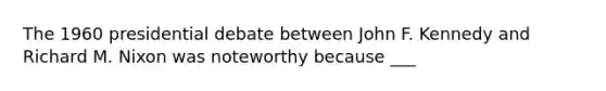 The 1960 presidential debate between John F. Kennedy and Richard M. Nixon was noteworthy because ___