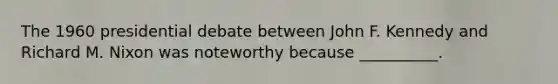 The 1960 presidential debate between John F. Kennedy and Richard M. Nixon was noteworthy because __________.
