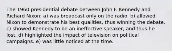 The 1960 presidential debate between John F. Kennedy and Richard Nixon: a) was broadcast only on the radio. b) allowed Nixon to demonstrate his best qualities, thus winning the debate. c) showed Kennedy to be an ineffective speaker, and thus he lost. d) highlighted the impact of television on political campaigns. e) was little noticed at the time.