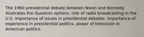 The 1960 presidential debate between Nixon and Kennedy illustrates the Question options: role of radio broadcasting in the U.S. importance of issues in presidential debates. importance of experience in presidential politics. power of television in American politics.