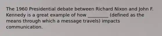 The 1960 Presidential debate between Richard Nixon and John F. Kennedy is a great example of how _________ (defined as the means through which a message travels) impacts communication.