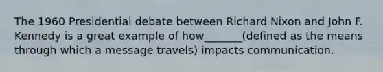The 1960 Presidential debate between Richard Nixon and John F. Kennedy is a great example of how_______(defined as the means through which a message travels) impacts communication.