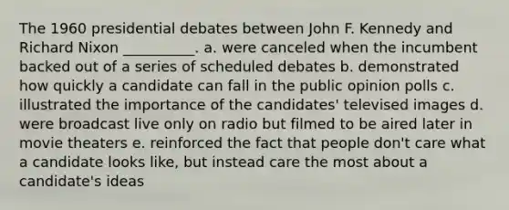 The 1960 presidential debates between John F. Kennedy and Richard Nixon __________. a. were canceled when the incumbent backed out of a series of scheduled debates b. demonstrated how quickly a candidate can fall in the public opinion polls c. illustrated the importance of the candidates' televised images d. were broadcast live only on radio but filmed to be aired later in movie theaters e. reinforced the fact that people don't care what a candidate looks like, but instead care the most about a candidate's ideas