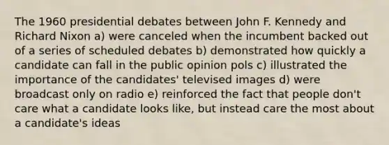 The 1960 presidential debates between John F. Kennedy and Richard Nixon a) were canceled when the incumbent backed out of a series of scheduled debates b) demonstrated how quickly a candidate can fall in the public opinion pols c) illustrated the importance of the candidates' televised images d) were broadcast only on radio e) reinforced the fact that people don't care what a candidate looks like, but instead care the most about a candidate's ideas