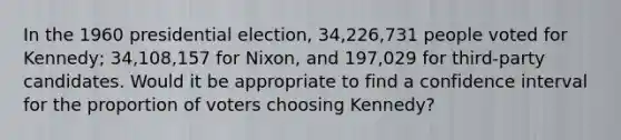 In the 1960 presidential election, 34,226,731 people voted for Kennedy; 34,108,157 for Nixon, and 197,029 for third-party candidates. Would it be appropriate to find a confidence interval for the proportion of voters choosing Kennedy?