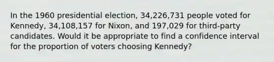 In the 1960 presidential election, 34,226,731 people voted for Kennedy, 34,108,157 for Nixon, and 197,029 for third-party candidates. Would it be appropriate to find a confidence interval for the proportion of voters choosing Kennedy?