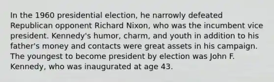 In the 1960 presidential election, he narrowly defeated Republican opponent Richard Nixon, who was the incumbent vice president. Kennedy's humor, charm, and youth in addition to his father's money and contacts were great assets in his campaign. The youngest to become president by election was John F. Kennedy, who was inaugurated at age 43.