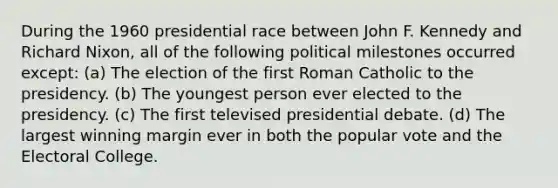 During the 1960 presidential race between John F. Kennedy and Richard Nixon, all of the following political milestones occurred except: (a) The election of the first Roman Catholic to the presidency. (b) The youngest person ever elected to the presidency. (c) The first televised presidential debate. (d) The largest winning margin ever in both the popular vote and the Electoral College.