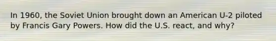 In 1960, the Soviet Union brought down an American U-2 piloted by Francis Gary Powers. How did the U.S. react, and why?