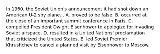 In 1960, the Soviet Union's announcement it had shot down an American U-2 spy plane... A. proved to be false. B. occurred at the close of an important summit conference in Paris. C. compelled President Dwight Eisenhower to apologize for invading Soviet airspace. D. resulted in a United Nations' proclamation that criticized the United States. E. led Soviet Premier Khrushchev to cancel a planned visit by Eisenhower to Moscow.