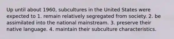 Up until about 1960, subcultures in the United States were expected to 1. remain relatively segregated from society. 2. be assimilated into the national mainstream. 3. preserve their native language. 4. maintain their subculture characteristics.