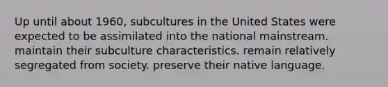 Up until about 1960, subcultures in the United States were expected to be assimilated into the national mainstream. maintain their subculture characteristics. remain relatively segregated from society. preserve their native language.