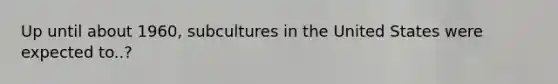 Up until about 1960, subcultures in the United States were expected to..?