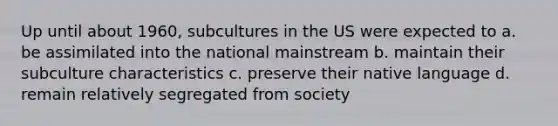 Up until about 1960, subcultures in the US were expected to a. be assimilated into the national mainstream b. maintain their subculture characteristics c. preserve their native language d. remain relatively segregated from society