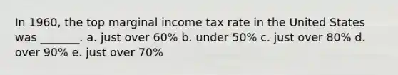 In 1960, the top marginal income tax rate in the United States was _______. a. just over 60% b. under 50% c. just over 80% d. over 90% e. just over 70%