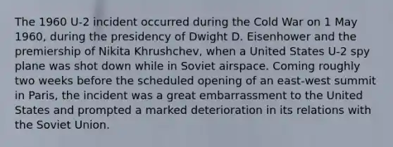 The 1960 U-2 incident occurred during the Cold War on 1 May 1960, during the presidency of Dwight D. Eisenhower and the premiership of Nikita Khrushchev, when a United States U-2 spy plane was shot down while in Soviet airspace. Coming roughly two weeks before the scheduled opening of an east-west summit in Paris, the incident was a great embarrassment to the United States and prompted a marked deterioration in its relations with the Soviet Union.