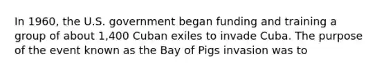 In 1960, the U.S. government began funding and training a group of about 1,400 Cuban exiles to invade Cuba. The purpose of the event known as the Bay of Pigs invasion was to