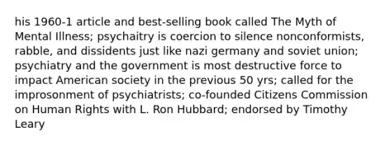 his 1960-1 article and best-selling book called The Myth of Mental Illness; psychaitry is coercion to silence nonconformists, rabble, and dissidents just like nazi germany and soviet union; psychiatry and the government is most destructive force to impact American society in the previous 50 yrs; called for the improsonment of psychiatrists; co-founded Citizens Commission on Human Rights with L. Ron Hubbard; endorsed by Timothy Leary