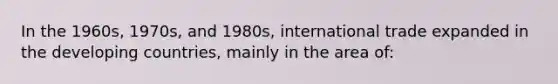 In the 1960s, 1970s, and 1980s, international trade expanded in the developing countries, mainly in the area of: