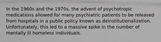 In the 1960s and the 1970s, the advent of psychotropic medications allowed for many psychiatric patients to be released from hospitals in a public policy known as deinstitutionalization. Unfortunately, this led to a massive spike in the number of mentally ill homeless individuals.