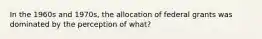 In the 1960s and 1970s, the allocation of federal grants was dominated by the perception of what?