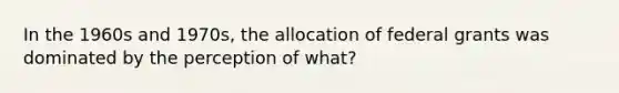 In the 1960s and 1970s, the allocation of federal grants was dominated by the perception of what?