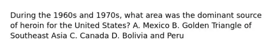 During the 1960s and 1970s, what area was the dominant source of heroin for the United States? A. Mexico B. Golden Triangle of Southeast Asia C. Canada D. Bolivia and Peru