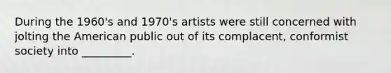 During the 1960's and 1970's artists were still concerned with jolting the American public out of its complacent, conformist society into _________.