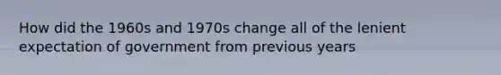 How did the 1960s and 1970s change all of the lenient expectation of government from previous years