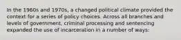 In the 1960s and 1970s, a changed political climate provided the context for a series of policy choices. Across all branches and levels of government, criminal processing and sentencing expanded the use of incarceration in a number of ways: