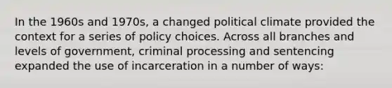 In the 1960s and 1970s, a changed political climate provided the context for a series of policy choices. Across all branches and levels of government, criminal processing and sentencing expanded the use of incarceration in a number of ways: