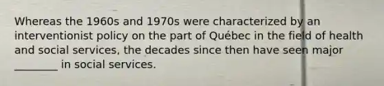 Whereas the 1960s and 1970s were characterized by an interventionist policy on the part of Québec in the field of health and social services, the decades since then have seen major ________ in social services.