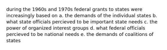 during the 1960s and 1970s federal grants to states were increasingly based on a. the demands of the individual states b. what state officials percieved to be important state needs c. the power of organized interest groups d. what federal officials percieved to be national needs e. the demands of coalitions of states