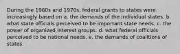 During the 1960s and 1970s, federal grants to states were increasingly based on a. the demands of the individual states. b. what state officials perceived to be important state needs. c. the power of organized interest groups. d. what federal officials perceived to be national needs. e. the demands of coalitions of states.