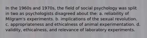 In the 1960s and 1970s, the field of social psychology was split in two as psychologists disagreed about the: a. reliability of Milgram's experiments. b. implications of the sexual revolution. c. appropriateness and ethicalness of animal experimentation. d. validity, ethicalness, and relevance of laboratory experiments.