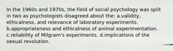 In the 1960s and 1970s, the field of social psychology was split in two as psychologists disagreed about the: a.validity, ethicalness, and relevance of laboratory experiments. b.appropriateness and ethicalness of animal experimentation. c.reliability of Milgram's experiments. d.implications of the sexual revolution.