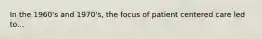 In the 1960's and 1970's, the focus of patient centered care led to...