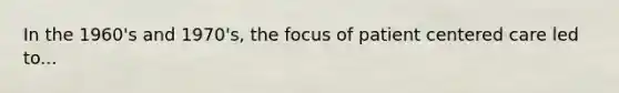 In the 1960's and 1970's, the focus of patient centered care led to...