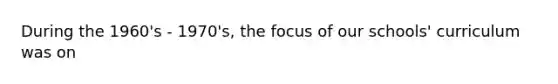 During the 1960's - 1970's, the focus of our schools' curriculum was on