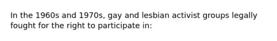 In the 1960s and 1970s, gay and lesbian activist groups legally fought for the right to participate in: