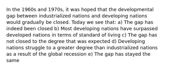 In the 1960s and 1970s, it was hoped that the developmental gap between industrialized nations and developing nations would gradually be closed. Today we see that: a) The gap has indeed been closed b) Most developing nations have surpassed developed nations in terms of standard of living c) The gap has not closed to the degree that was expected d) Developing nations struggle to a greater degree than industrialized nations as a result of the global recession e) The gap has stayed the same