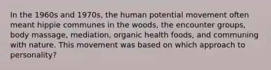 In the 1960s and 1970s, the human potential movement often meant hippie communes in the woods, the encounter groups, body massage, mediation, organic health foods, and communing with nature. This movement was based on which approach to personality?