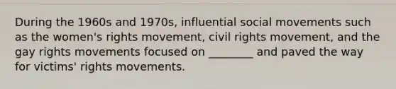 During the 1960s and 1970s, influential social movements such as the women's rights movement, civil rights movement, and the gay rights movements focused on ________ and paved the way for victims' rights movements.