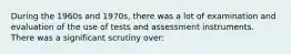 During the 1960s and 1970s, there was a lot of examination and evaluation of the use of tests and assessment instruments. There was a significant scrutiny over: