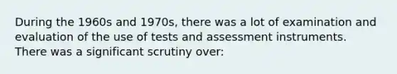 During the 1960s and 1970s, there was a lot of examination and evaluation of the use of tests and assessment instruments. There was a significant scrutiny over: