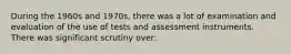During the 1960s and 1970s, there was a lot of examination and evaluation of the use of tests and assessment instruments. There was significant scrutiny over: