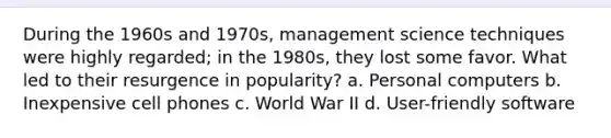 During the 1960s and 1970s, management science techniques were highly regarded; in the 1980s, they lost some favor. What led to their resurgence in popularity? a. Personal computers b. Inexpensive cell phones c. World War II d. User-friendly software