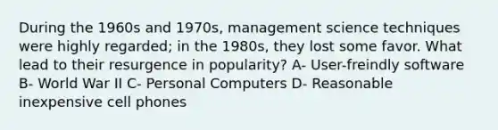 During the 1960s and 1970s, management science techniques were highly regarded; in the 1980s, they lost some favor. What lead to their resurgence in popularity? A- User-freindly software B- World War II C- Personal Computers D- Reasonable inexpensive cell phones