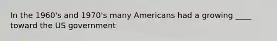 In the 1960's and 1970's many Americans had a growing ____ toward the US government