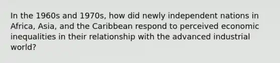 In the 1960s and 1970s, how did newly independent nations in Africa, Asia, and the Caribbean respond to perceived economic inequalities in their relationship with the advanced industrial world?